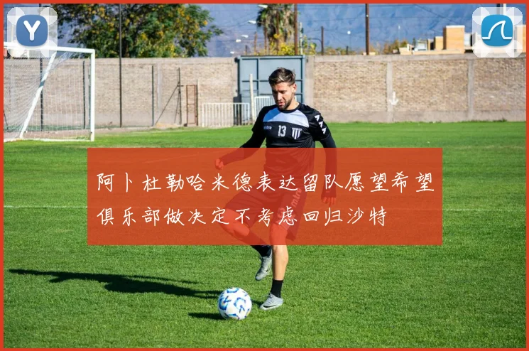 阿卜杜勒哈米德表达留队愿望希望俱乐部做决定不考虑回归沙特