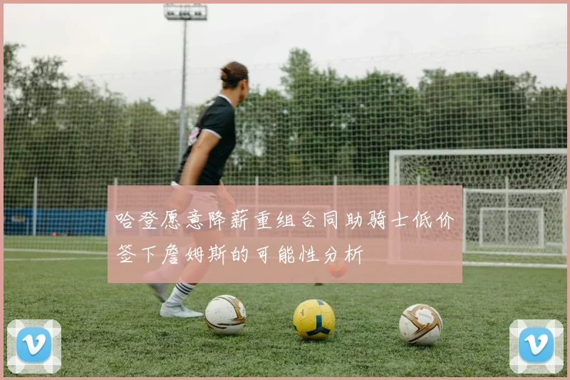 哈登愿意降薪重组合同助骑士低价签下詹姆斯的可能性分析