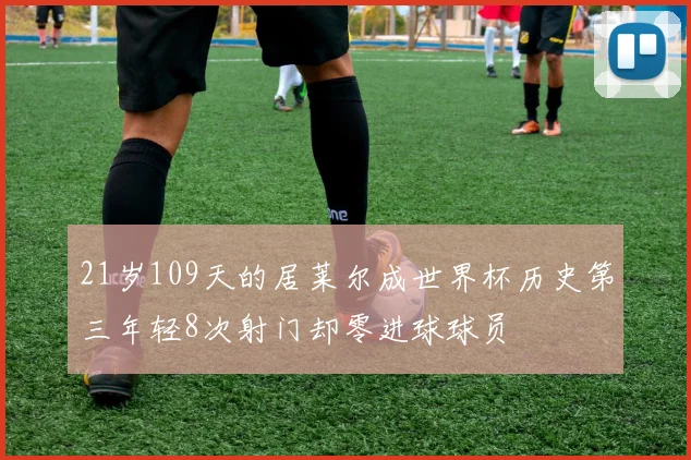 21岁109天的居莱尔成世界杯历史第三年轻8次射门却零进球球员