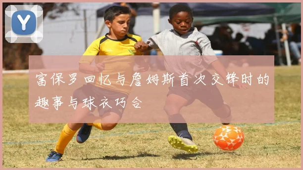富保罗回忆与詹姆斯首次交锋时的趣事与球衣巧合