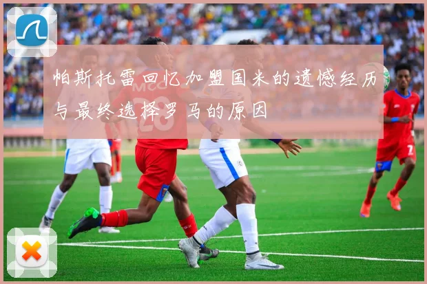 帕斯托雷回忆加盟国米的遗憾经历与最终选择罗马的原因