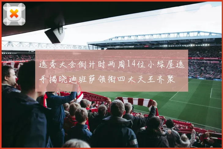 选秀大会倒计时两周14位小绿屋选手揭晓迪班萨领衔四大天王齐聚