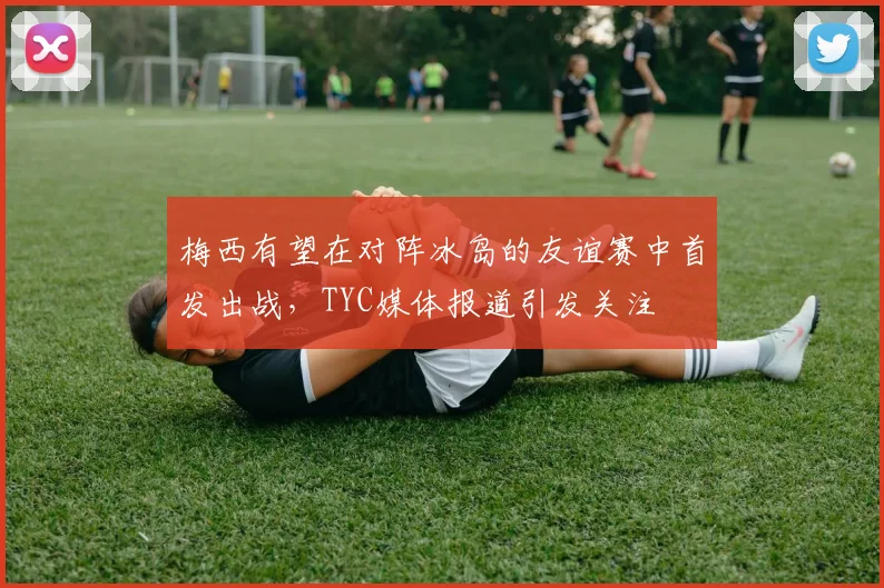 梅西有望在对阵冰岛的友谊赛中首发出战，TYC媒体报道引发关注