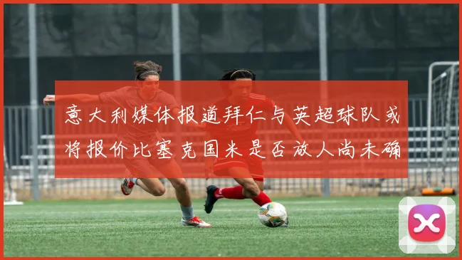意大利媒体报道拜仁与英超球队或将报价比塞克国米是否放人尚未确定
