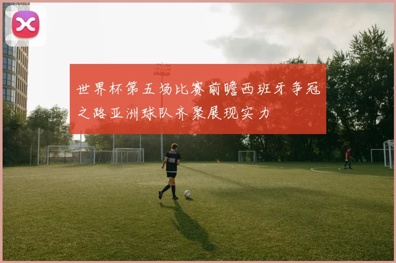 世界杯第五场比赛前瞻西班牙争冠之路亚洲球队齐聚展现实力