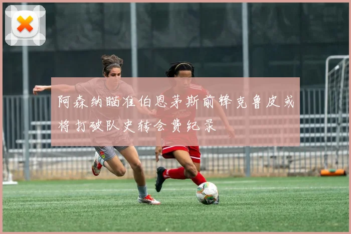 阿森纳瞄准伯恩茅斯前锋克鲁皮或将打破队史转会费纪录