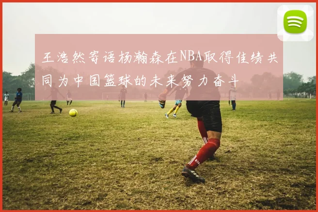 王浩然寄语杨瀚森在NBA取得佳绩共同为中国篮球的未来努力奋斗