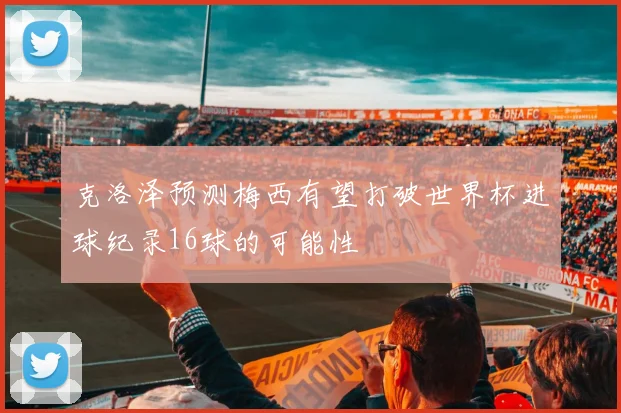 克洛泽预测梅西有望打破世界杯进球纪录16球的可能性