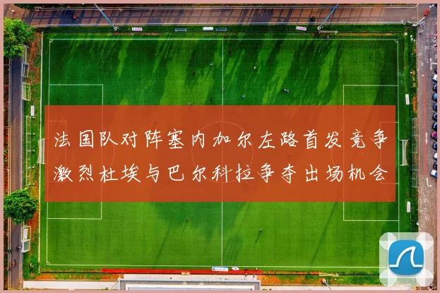 法国队对阵塞内加尔左路首发竞争激烈杜埃与巴尔科拉争夺出场机会