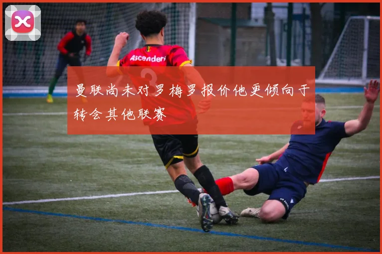 曼联尚未对罗梅罗报价他更倾向于转会其他联赛
