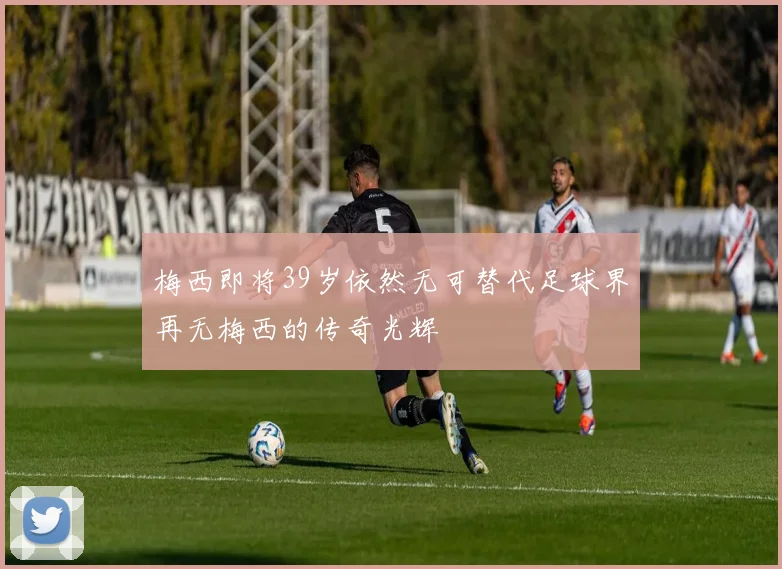 梅西即将39岁依然无可替代足球界再无梅西的传奇光辉