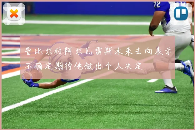 普比尔对阿尔瓦雷斯未来去向表示不确定期待他做出个人决定