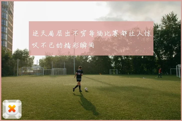 逆天局层出不穷每场比赛都让人惊叹不已的精彩瞬间