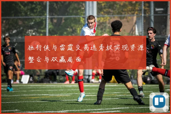 独行侠与雷霆交易选秀权实现资源整合与双赢局面
