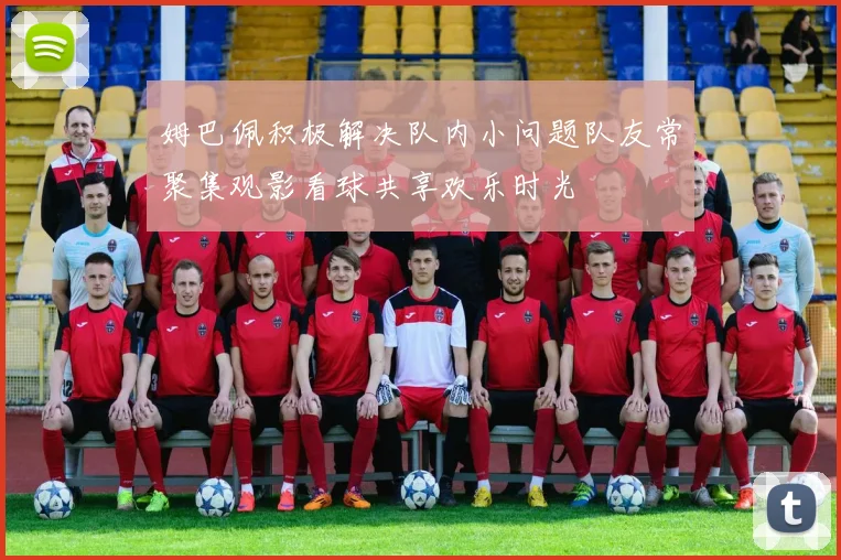 姆巴佩积极解决队内小问题队友常聚集观影看球共享欢乐时光